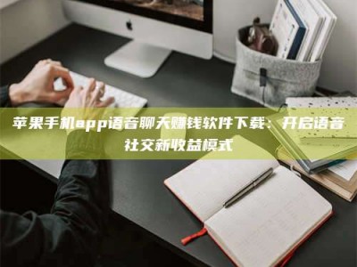 龙岩苹果手机app语音聊天赚钱软件下载：开启语音社交新收益模式